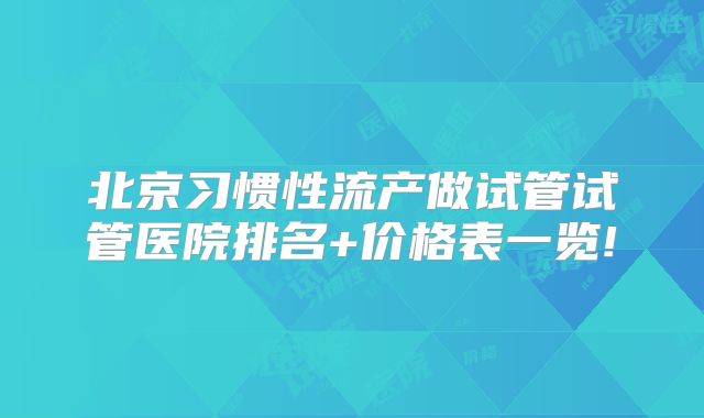 北京习惯性流产做试管试管医院排名+价格表一览!