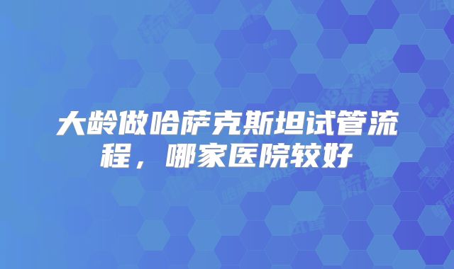 大龄做哈萨克斯坦试管流程,哪家医院较好