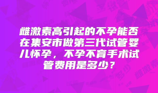雌激素高引起的不孕能否在集安市做第三代试管婴儿怀孕,不孕不育手术试管费用是多少?
