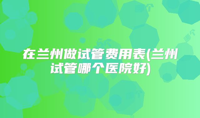 在兰州做试管费用表(兰州试管哪个医院好)