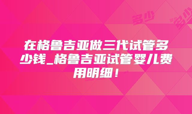 在格鲁吉亚做三代试管多少钱_格鲁吉亚试管婴儿费用明细！