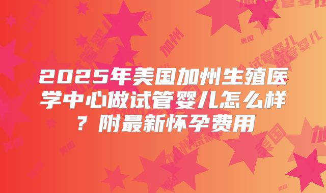 2025年美国加州生殖医学中心做试管婴儿怎么样？附最新怀孕费用