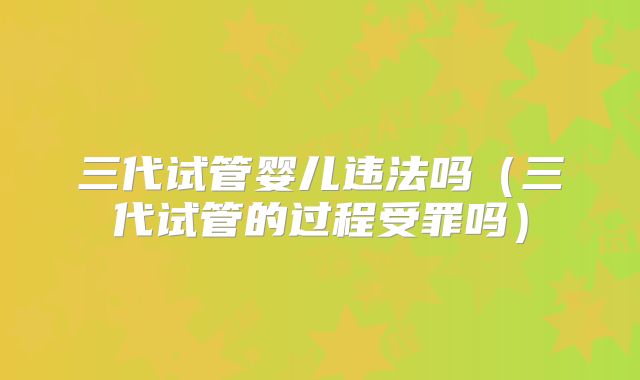 三代试管婴儿违法吗(三代试管的过程受罪吗)