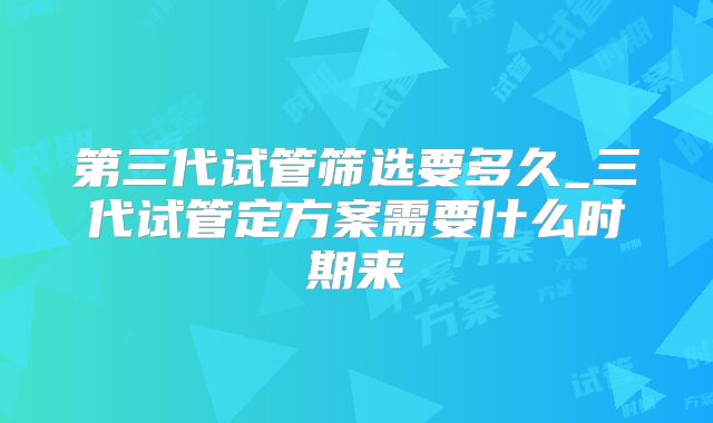 第三代试管筛选要多久_三代试管定方案需要什么时期来