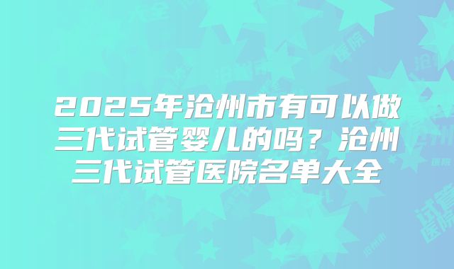 2025年沧州市有可以做三代试管婴儿的吗？沧州三代试管医院名单大全