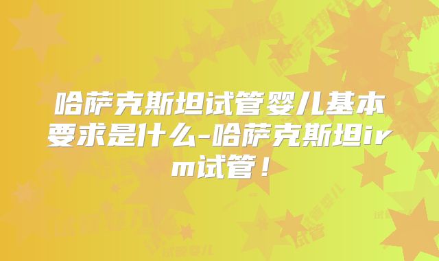 哈萨克斯坦试管婴儿基本要求是什么-哈萨克斯坦irm试管!