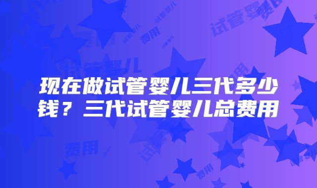 现在做试管婴儿三代多少钱？三代试管婴儿总费用