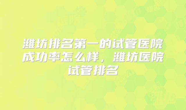 潍坊排名第一的试管医院成功率怎么样,潍坊医院试管排名