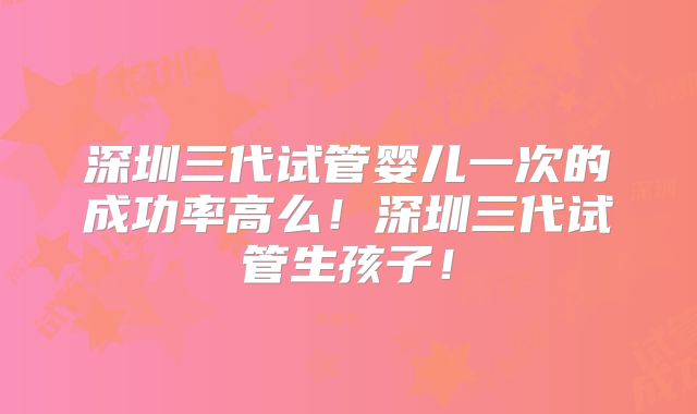 深圳三代试管婴儿一次的成功率高么！深圳三代试管生孩子！