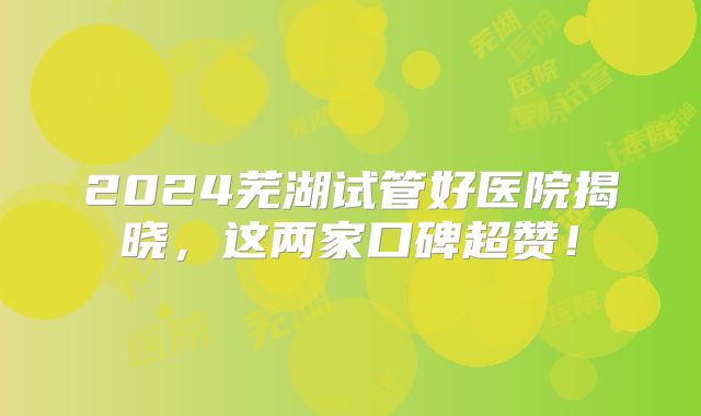 2024芜湖试管好医院揭晓，这两家口碑超赞！