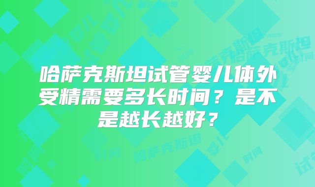 哈萨克斯坦试管婴儿体外受精需要多长时间?是不是越长越好?