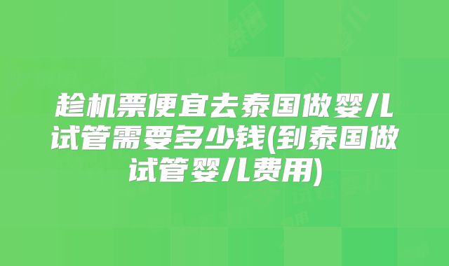 趁机票便宜去泰国做婴儿试管需要多少钱(到泰国做试管婴儿费用)