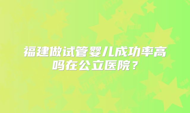 福建做试管婴儿成功率高吗在公立医院?