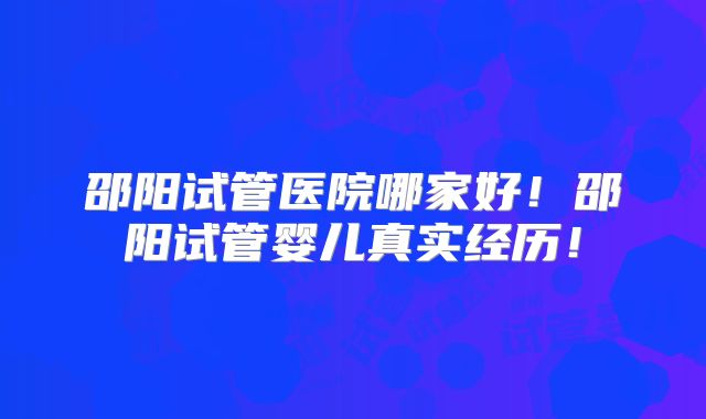 邵阳试管医院哪家好!邵阳试管婴儿真实经历!