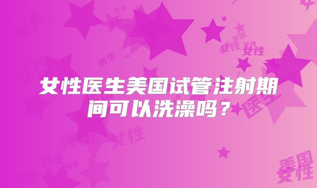 女性医生美国试管注射期间可以洗澡吗？