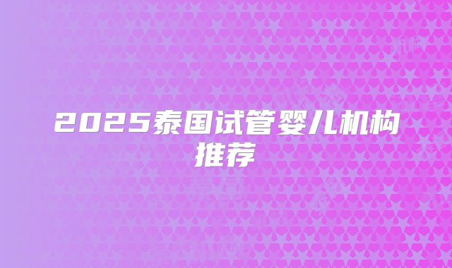 2025泰国试管婴儿机构推荐