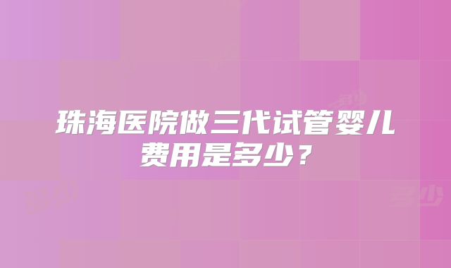 珠海医院做三代试管婴儿费用是多少?