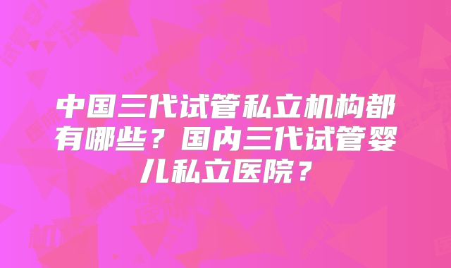 中国三代试管私立机构都有哪些?国内三代试管婴儿私立医院?