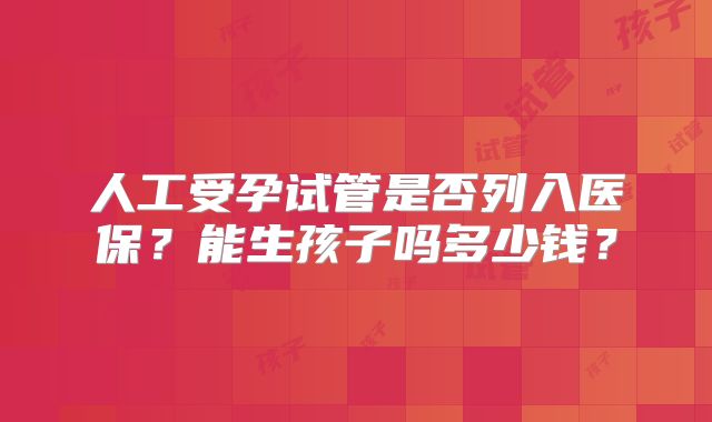 人工受孕试管是否列入医保?能生孩子吗多少钱?