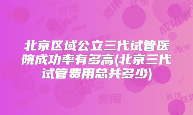 北京区域公立三代试管医院成功率有多高(北京三代试管费用总共多少)