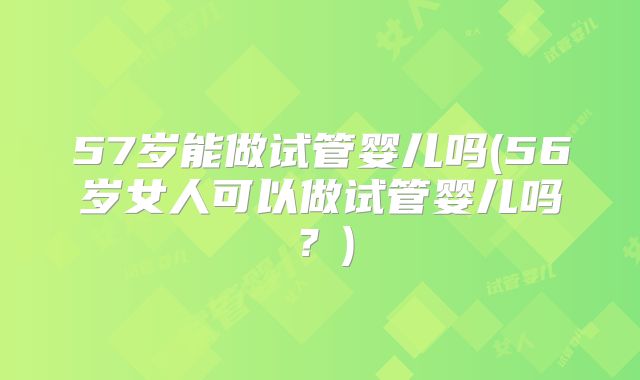 57岁能做试管婴儿吗(56岁女人可以做试管婴儿吗?)