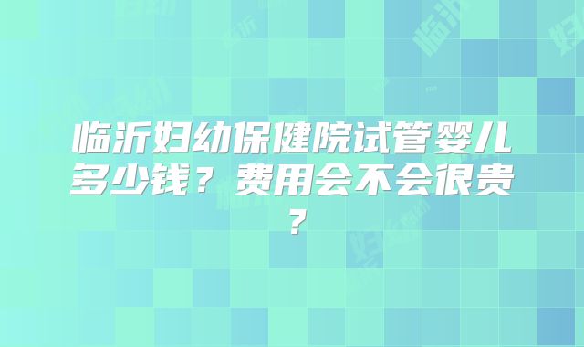 临沂妇幼保健院试管婴儿多少钱？费用会不会很贵？
