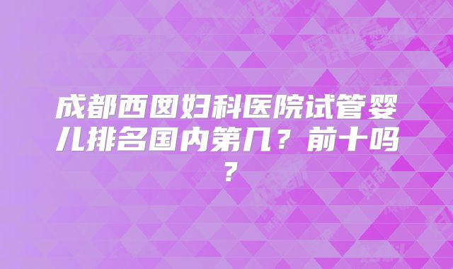 成都西囡妇科医院试管婴儿排名国内第几？前十吗？