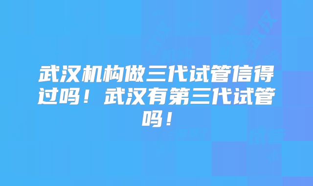 武汉机构做三代试管信得过吗!武汉有第三代试管吗!
