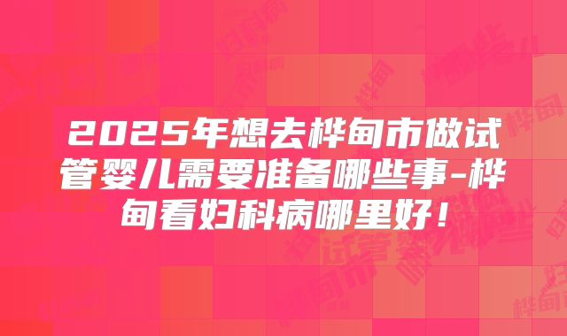 2025年想去桦甸市做试管婴儿需要准备哪些事-桦甸看妇科病哪里好!