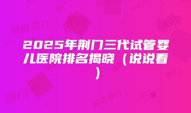 2025年荆门三代试管婴儿医院排名揭晓(说说看)