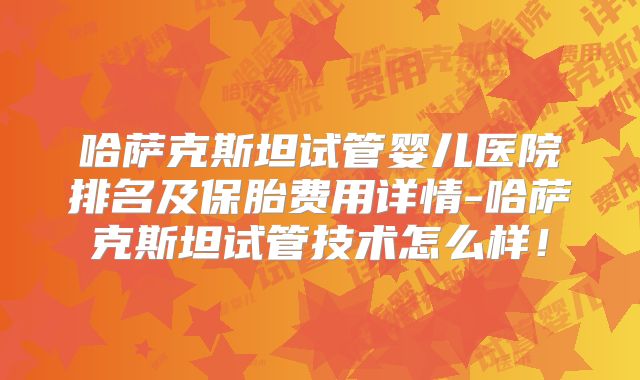 哈萨克斯坦试管婴儿医院排名及保胎费用详情-哈萨克斯坦试管技术怎么样!