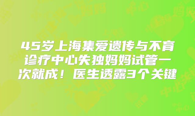 45岁上海集爱遗传与不育诊疗中心失独妈妈试管一次就成!医生透露3个关键