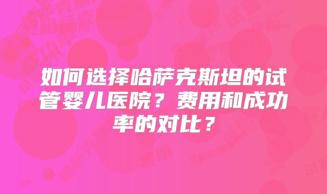 如何选择哈萨克斯坦的试管婴儿医院?费用和成功率的对比?