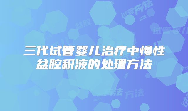 三代试管婴儿治疗中慢性盆腔积液的处理方法