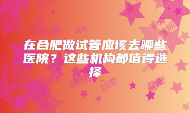 在合肥做试管应该去哪些医院？这些机构都值得选择