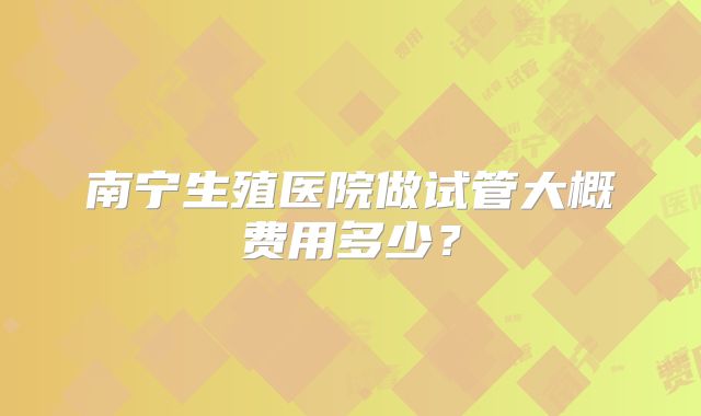 南宁生殖医院做试管大概费用多少?