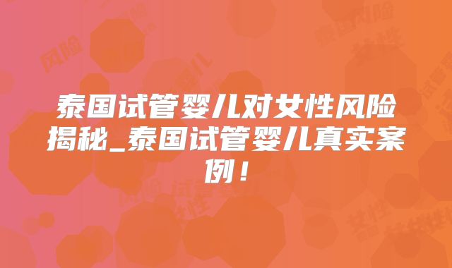 泰国试管婴儿对女性风险揭秘_泰国试管婴儿真实案例!