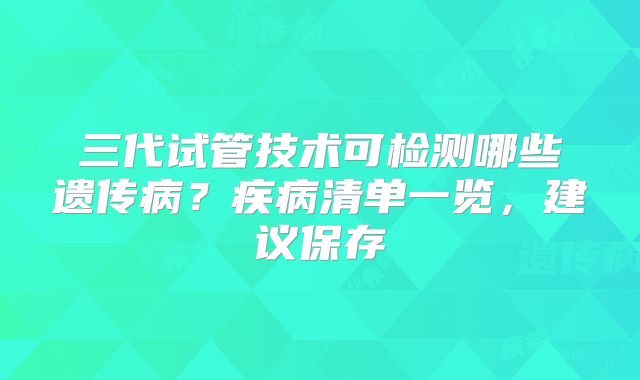 三代试管技术可检测哪些遗传病？疾病清单一览，建议保存