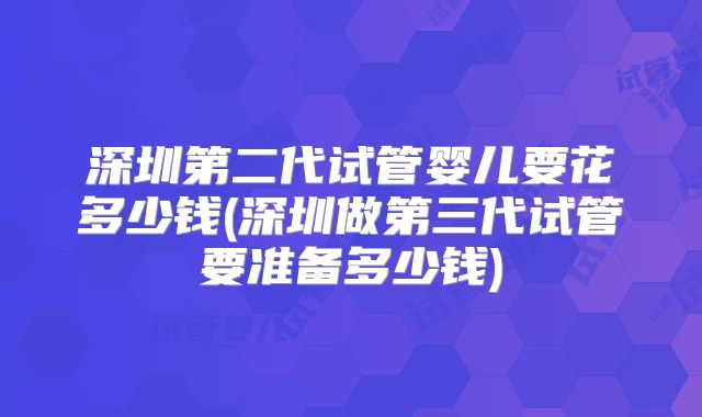 深圳第二代试管婴儿要花多少钱(深圳做第三代试管要准备多少钱)