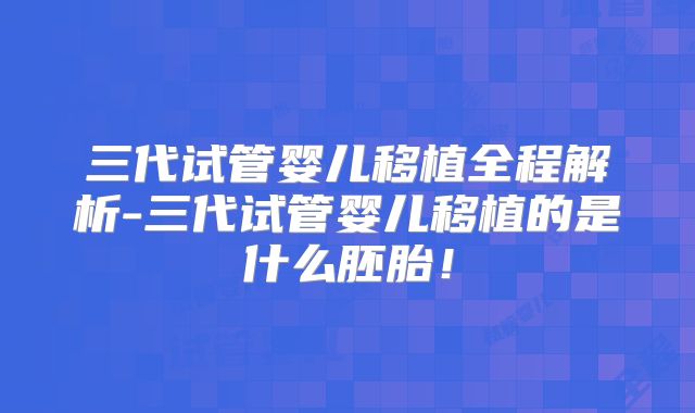 三代试管婴儿移植全程解析-三代试管婴儿移植的是什么胚胎!