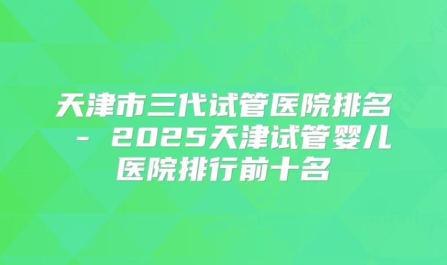 天津市三代试管医院排名 - 2025天津试管婴儿医院排行前十名