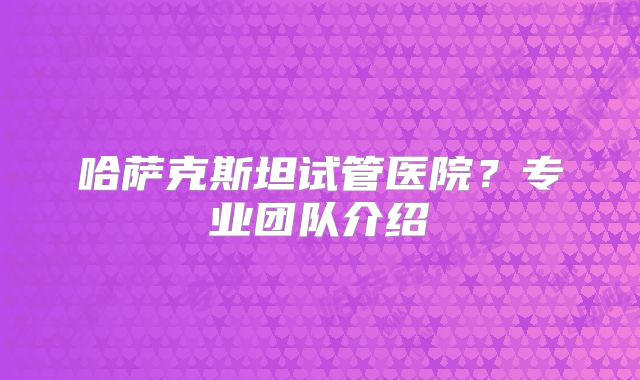 哈萨克斯坦试管医院？专业团队介绍