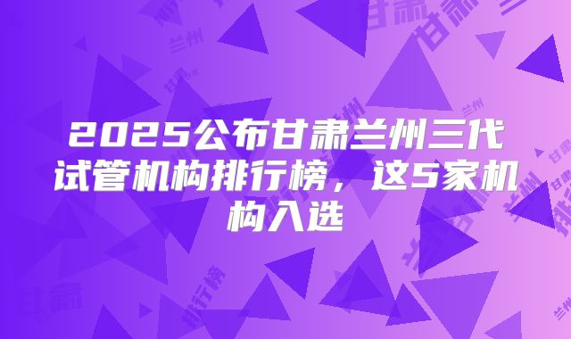 2025公布甘肃兰州三代试管机构排行榜,这5家机构入选