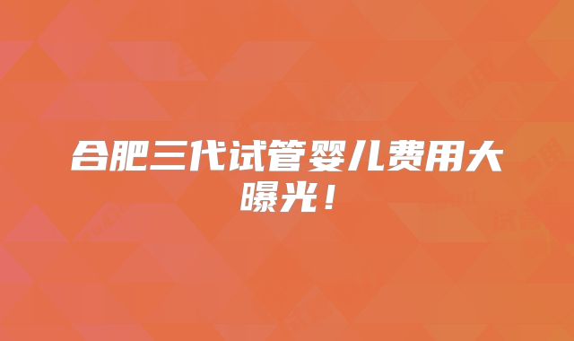 合肥三代试管婴儿费用大曝光!
