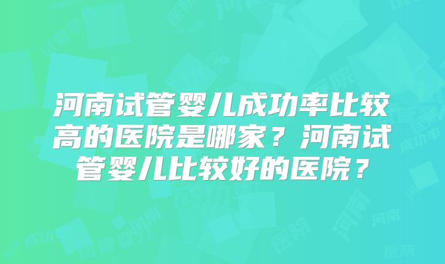 河南试管婴儿成功率比较高的医院是哪家?河南试管婴儿比较好的医院?
