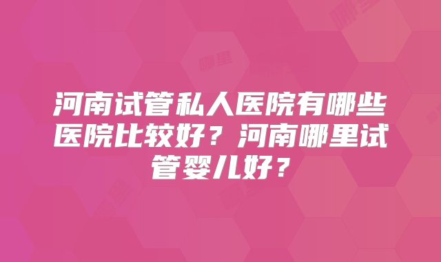 河南试管私人医院有哪些医院比较好?河南哪里试管婴儿好?