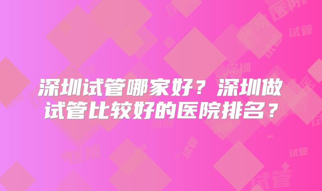 深圳试管哪家好?深圳做试管比较好的医院排名?