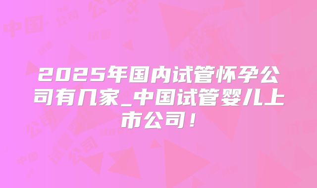2025年国内试管怀孕公司有几家_中国试管婴儿上市公司！