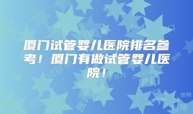 厦门试管婴儿医院排名参考!厦门有做试管婴儿医院!