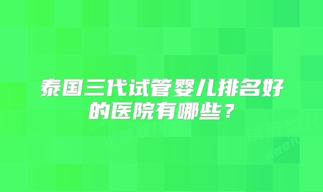 泰国三代试管婴儿排名好的医院有哪些?